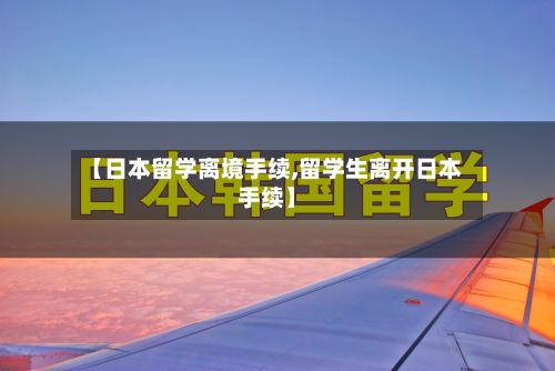【日本留学离境手续,留学生离开日本手续】