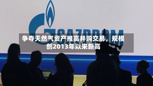争夺天然气资产推高并购交易	，规模创2013年以来新高-第1张图片