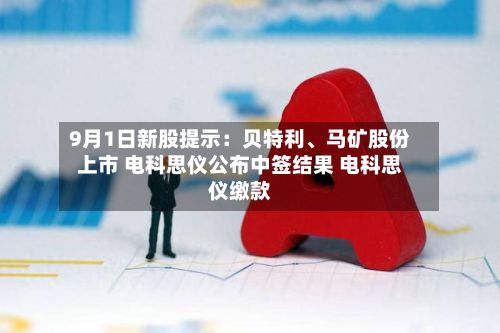 9月1日新股提示：贝特利、马矿股份上市 电科思仪公布中签结果 电科思仪缴款