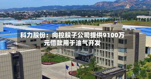 科力股份:向控股子公司提供9100万元借款用于油气开发-第2张图片