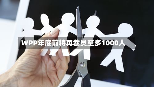 WPP年底前将再裁员至多1000人