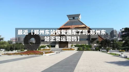 最近【郑州东站恢复通车了吗,郑州东站正常运营吗】