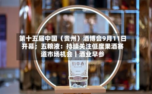 第十五届中国(贵州)酒博会9月11日开幕;五粮液:持续关注低度果酒赛道市场机会丨酒业早参-第3张图片