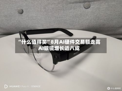 “什么值得买”8月AI硬件交易额走高 AI眼镜增长近八成-第2张图片