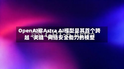 OpenAI称Astra AI模型是其首个跨越“关键”网络安全能力的模型