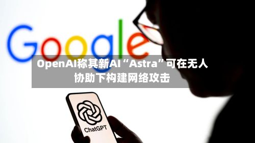 OpenAI称其新AI“Astra”可在无人协助下构建网络攻击-第3张图片