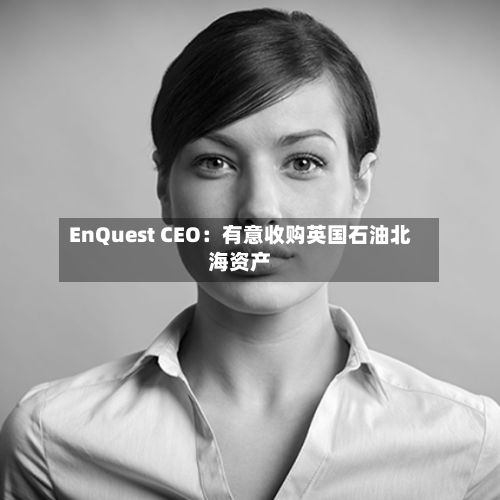 EnQuest CEO:有意收购英国石油北海资产-第2张图片