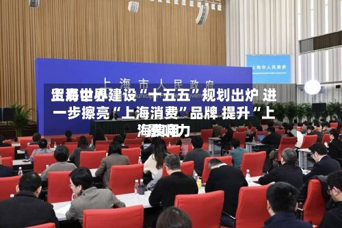 上海世界贸易中心建设“十五五	”规划出炉 进一步擦亮“上海消费”品牌 提升“上海费用”影响力-第2张图片