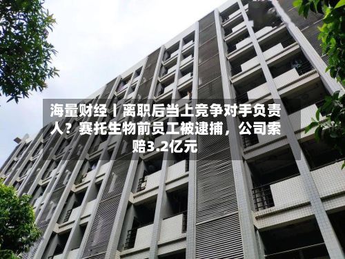 海量财经丨离职后当上竞争对手负责人？赛托生物前员工被逮捕	，公司索赔3.2亿元-第3张图片