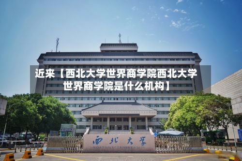 近来【西北大学世界商学院西北大学世界商学院是什么机构】