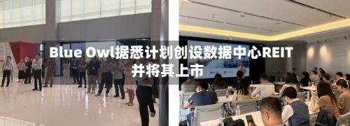 Blue Owl据悉计划创设数据中心REIT并将其上市-第3张图片