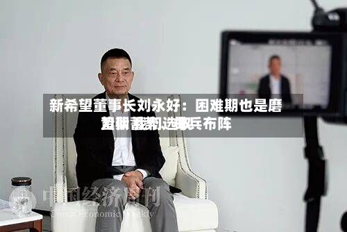 新希望董事长刘永好:困难期也是磨刀期 我们选取
蛰伏蓄势、排兵布阵