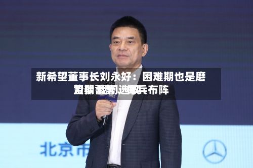 新希望董事长刘永好：困难期也是磨刀期 我们选取蛰伏蓄势	、排兵布阵-第2张图片