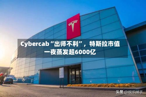 Cybercab“出师不利”，特斯拉市值一夜蒸发超6000亿