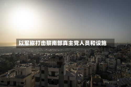 以军称打击黎南部真主党人员和设施-第3张图片