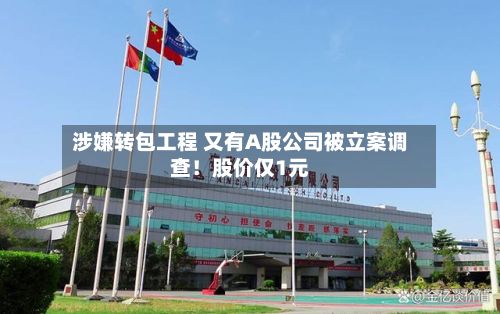 涉嫌转包工程 又有A股公司被立案调查!股价仅1元-第2张图片