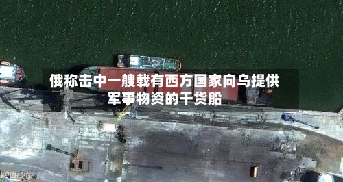 俄称击中一艘载有西方国家向乌提供军事物资的干货船