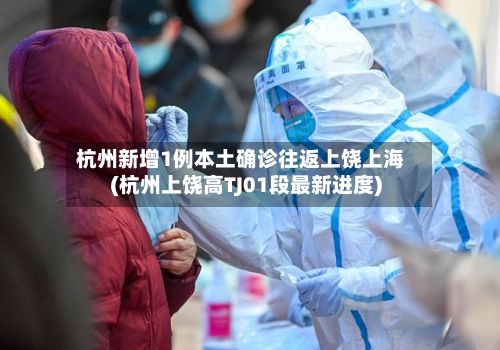 杭州新增1例本土确诊往返上饶上海(杭州上饶高TJ01段最新进度)