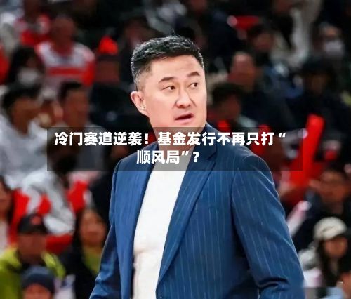 冷门赛道逆袭！基金发行不再只打“顺风局”？-第1张图片