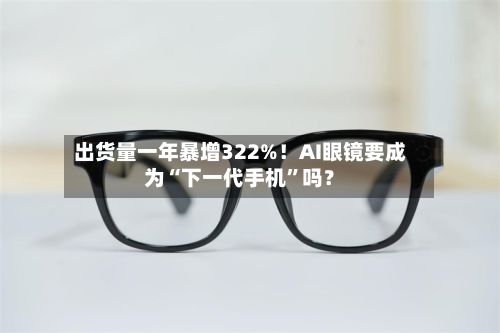 出货量一年暴增322%！AI眼镜要成为“下一代手机”吗？-第2张图片