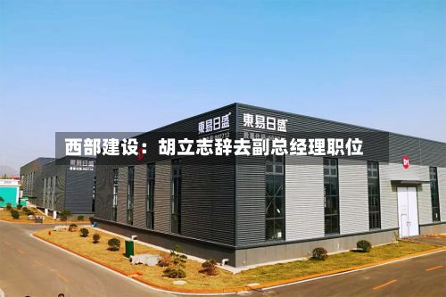 西部建设：胡立志辞去副总经理职位-第2张图片