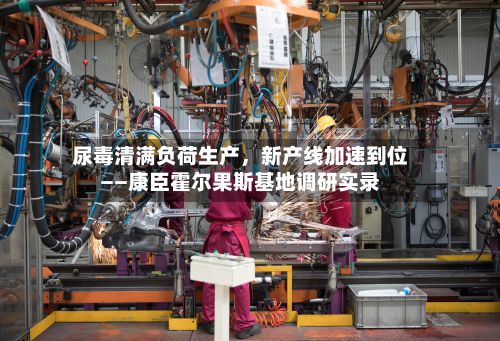 尿毒清满负荷生产	，新产线加速到位——康臣霍尔果斯基地调研实录-第2张图片