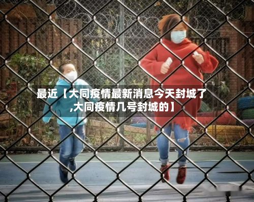 最近【大同疫情最新消息今天封城了,大同疫情几号封城的】-第2张图片
