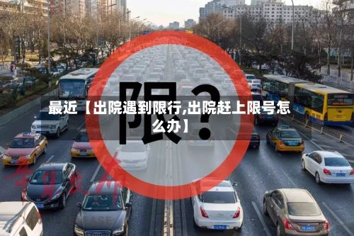 最近【出院遇到限行,出院赶上限号怎么办】