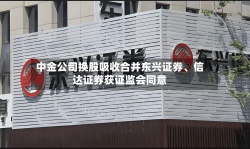 中金公司换股吸收合并东兴证券	、信达证券获证监会同意-第3张图片