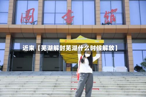 近来【芜湖解封芜湖什么时候解放】-第2张图片