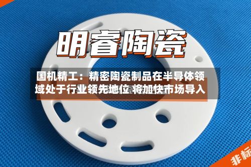 国机精工：精密陶瓷制品在半导体领域处于行业领先地位 将加快市场导入