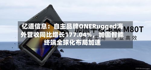 亿道信息：自主品牌ONERugged海外营收同比增长177.04%	，加固智能终端全球化布局加速-第2张图片