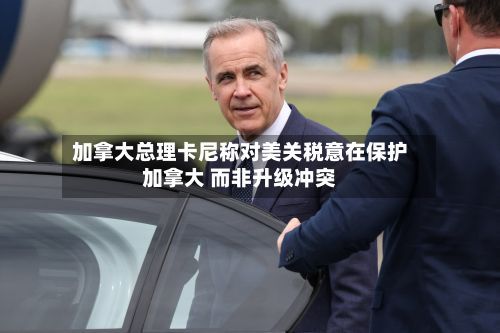 加拿大总理卡尼称对美关税意在保护加拿大 而非升级冲突-第2张图片