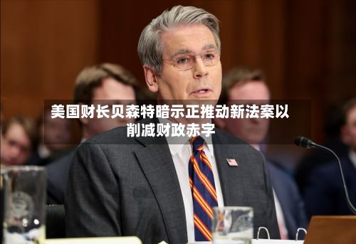 美国财长贝森特暗示正推动新法案以削减财政赤字
