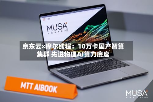 京东云×摩尔线程:10万卡国产智算集群 先进物理AI算力底座
