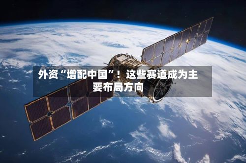 外资“增配中国”!这些赛道成为主要布局方向