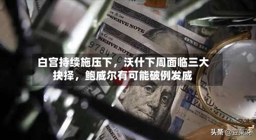 白宫持续施压下，沃什下周面临三大抉择	，鲍威尔有可能破例发威-第3张图片