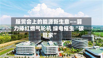 服贸会上的能源新生意——算力捧红燃气轮机 绿电催生“碳管家”