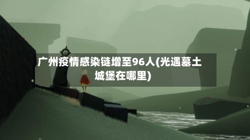 广州疫情感染链增至96人(光遇墓土城堡在哪里)-第3张图片