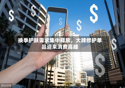 换季护肤需求集中释放，大牌修护单品迎来消费高峰
