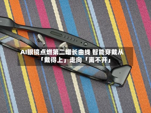 AI眼镜点燃第二增长曲线 智能穿戴从「戴得上」走向「离不开」