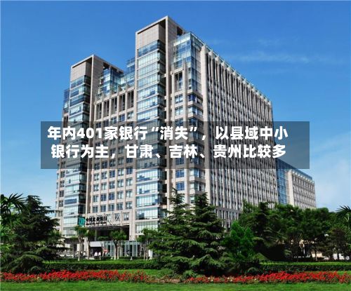 年内401家银行“消失”，以县域中小银行为主	，甘肃、吉林、贵州比较多-第3张图片