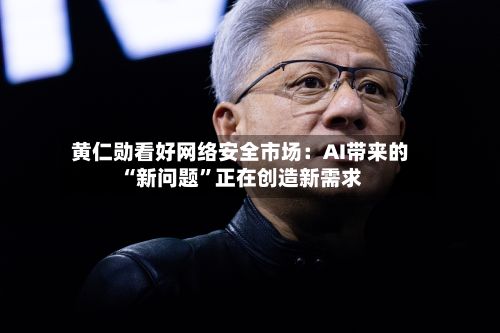 黄仁勋看好网络安全市场：AI带来的“新问题”正在创造新需求-第2张图片