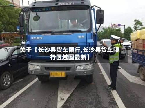 关于【长沙县货车限行,长沙县货车限行区域图最新】-第2张图片