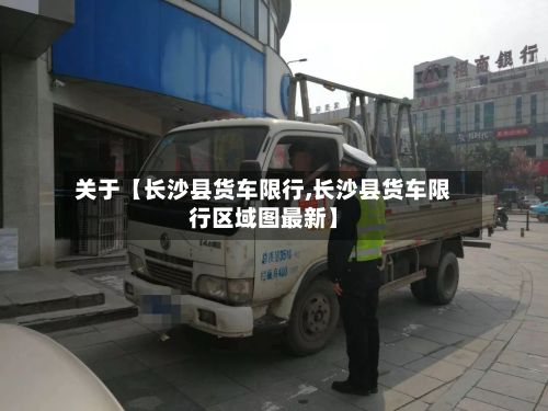 关于【长沙县货车限行,长沙县货车限行区域图最新】