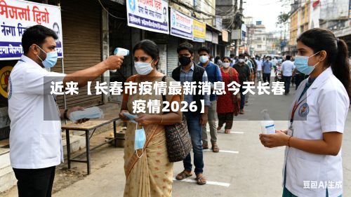 近来【长春市疫情最新消息今天长春疫情2026】-第3张图片