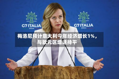 梅洛尼预计意大利今年经济增长1%，与欧元区增速持平-第1张图片