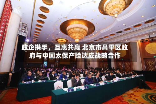 政企携手，互惠共赢 北京市昌平区政府与中国太保产险达成战略合作