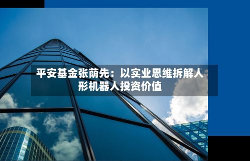 平安基金张荫先:以实业思维拆解人形机器人投资价值