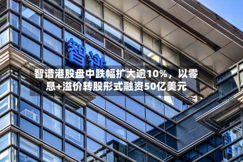 智谱港股盘中跌幅扩大逾10%，以零息+溢价转股形式融资50亿美元-第2张图片